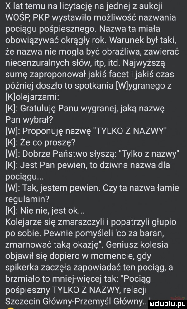 x lat temu na licytację najemnej z aukcji wośp pkp wystawiło możliwość nazwania pociągu pośpiesznego. nazwa ta miała obowiązywać okrągły rok. warunek był taki że nazwa nie mogła być obraźliwa. zawierać niecenzuralnych słów ibp ind. najwyższą sumę zaproponowałjakiś facet i jakiś czas później doszło to spotkania w ygranego z klolejarzamiz k gratuluję panu wygranej jaka nazwę pan wybrał w proponuję nazwę tylko z nazwy k że co proszę w dobrze państwo słyszą tylko z nazwy k jest pan pewien to dziwna nazwa dla pociągu. w tak jestem pewien. czy ta nazwa łamie regulamin k nie nie jest ok. kolejarze się zmarszczyli i popatrzyli głupio po sobie pewnie pomyśleli co za baran zmarnować taką okazję. geniusz kolesia objawił się dopiero w momencie. gdy spikerka zaczęła zapowiadać ten pociąg a brzmialo to mniej więcej tak pociąg pośpieszny tylko z nazwy relacji s zczecin główny przemyśl główny. ldufiu pl