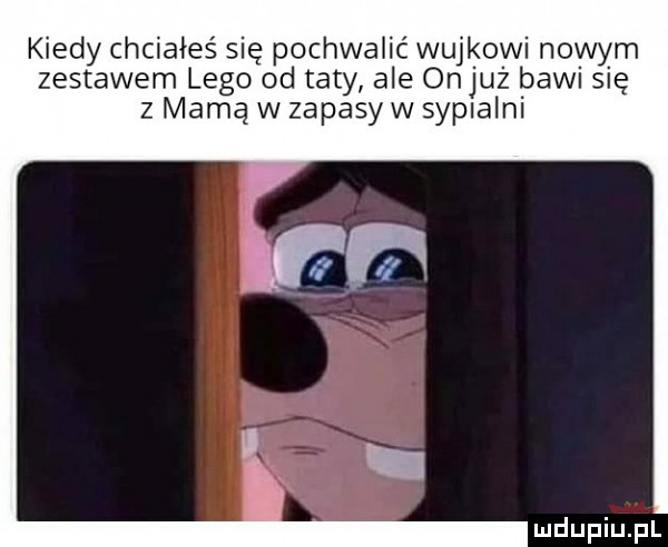 kiedy chciałeś się pochwalić wujkowi nowym zestawem lego od taty ale onjuż bawi się z mamą w zapasów sypialni