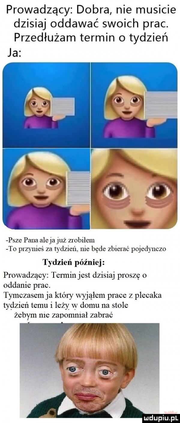 prowadzący dobra nie musicie dzisiaj oddawać swoich prac. przedłużam termin   tydzień ja prze pana alejajuż zrobiłem t  przynieś za tydzień nie będe zbierać pojedynczo tydzień później prowadzący termin jest dzisiaj proszę o oddanie prac. tymczasem ja który wyjąłem prace z plecaka tydzień temu i leży w domu na stole żebym nie zapomniał zabrać