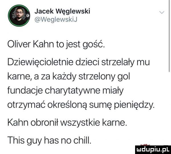 jacek węglewski weglewskij oliver kahn to jest gość. dziewięcioletnie dzieci strzelały mu karne a za każdy strzelony gol fundacje charytatywne miały otrzymać określoną sumę pieniędzy. kahn obronił wszystkie karne. tais gay has no chill