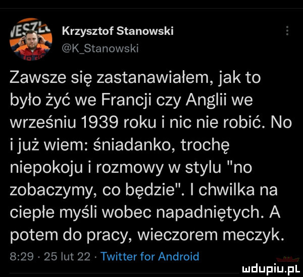 icc krzysztof stanowski kstanowski zawsze się zastanawiałem jak to bylo żyć we francji czy anglii we wrześniu      roku i nic nie robić. no iluż wiem śniadanko trochę niepokoju i rozmowy w stylu no zobaczymy co będzie. i chwilka na ciepłe myśli wobec napadniętych. a potem do pracy wieczorem meczyk.         lut    twitter for android