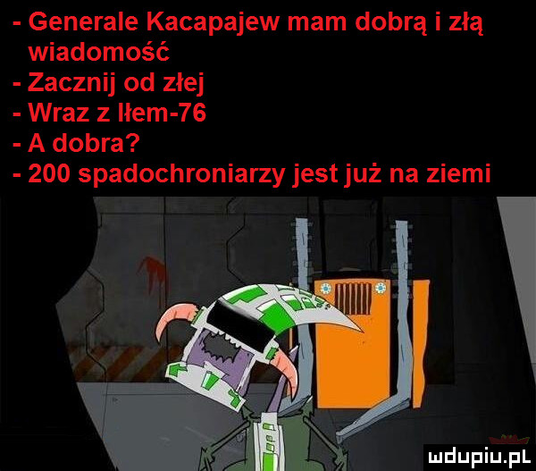 generale kacapajew mam dobrą i zła wiadomość zacznij od złej wraz z hem    a dobra     spadochroniarzy jest już na ziemi lliiiii