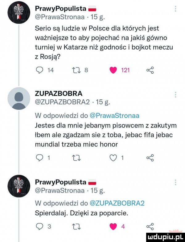 prawypopuiista prawastronaa    g. serio są ludzie w polsce dla których jest ważniejsze to aby pojechać na jakiś gówno turniej w katarze niż godnośc i bojkot meczu z rosją q    tj  .       zupazbobra zupazbobra     g. w odpowiedzi do prawastronaa jestes dla mnie jebanym pisowcem z zakutym idem ale zgadzam sie z toba jebac fifa jebac mundial trzeba miec honor qi u    prawypopuiista prawastronaa    g. w odpowiedzi do zupazbobra  spierdalaj. dzięki za poparcie o   d