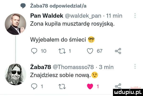 żaba   odpowiedzial a pan waldek waldek pan    min zona kupiła musztardę rosyjską. wyjebałem do śmieci o    d      z żaba   thomassso     min znajdziesz sobie nową. q   tj.   mduplu pl