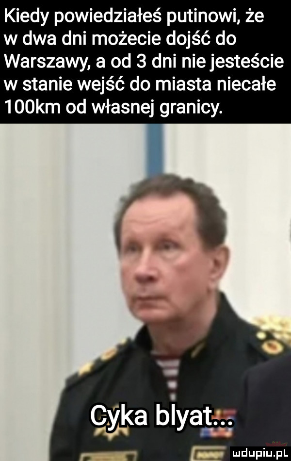 kiedy powiedziałeś putinowi że w dwa dni możecie dojść do warszawy a od   dni nie jesteście w stanie wejść do miasta niecałe    km od własnej granicy