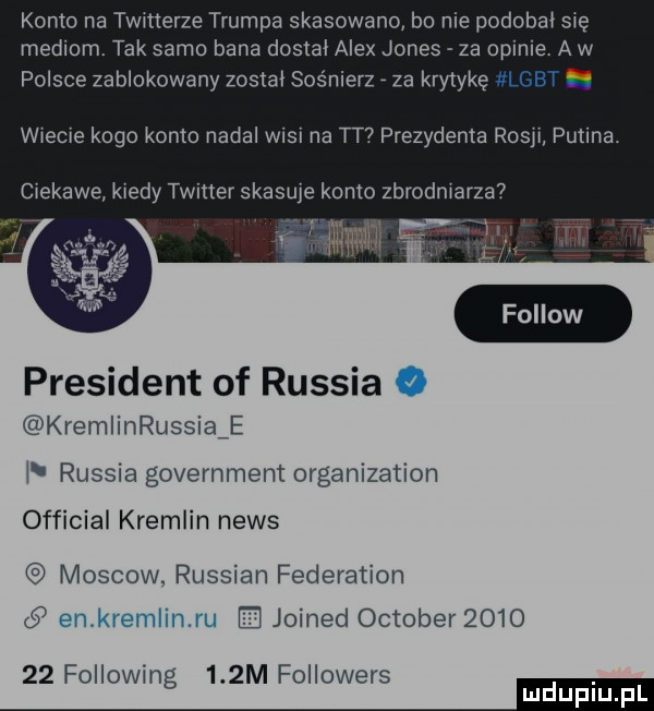 komana twitterze trumpa skasowano bo nie podobał się mediom. tak samo bana dostal alex jones za opinie. a w polsce zablokowany zostal sośnierz za krytykę lgbt. wiecie kogo konto nadal wisi na tt prezydenta rosji putina. ciekawe kiedy twitter skasuje konto zbrodniarza  president of russia kremlinrussiaźe l russia government organization official kreolin news moskow. russian federation   joined oktober         following    m followers mm