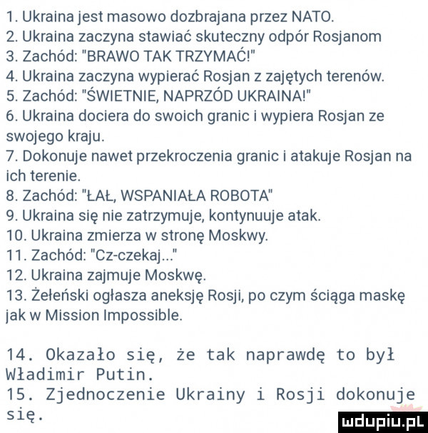ukraina jest masowo dozbrajana przez nato.  . ukraina zaczyna stawiać skuteczny odpór rosjanom  . zachód brawo tak trzymaó  . ukraina zaczyna wypierać rosjan z zajętych terenów.  . zachód świetnie naprzód ukraina  . ukraina dociera do swoich granic i wypiera rosjan ze swojego kraju.  . dokonuje nawet przekroczenia granic i atakuje rosjan na ich ierenie.  . zachód łal wspaniała robota  . ukraina się nie zatrzymuje kontynuuje atak.   . ukraina zmierza w stronę moskwy.   . zachód cz czekaj   . ukraina zajmuje moskwę.   . żeleński ogłasza aneksję rosji po czym ściąga maskę jak w missron impossible.   . okazało się że tak naprawdę to był władimir putin.   . zjednoczenie ukrainy i rosji dokonuje a