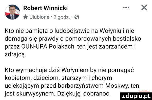 robert winnicki x ulubione   godz   kto nie pamięta o ludobójstwie na wołyniu i nie domaga się prawdy o pomordowanych bestialsko przez ozn upa polakach ten jest zaprzańcem i zdrajcą. kto wymachuje dziś wołyniem by nie pomagać kobietom dzieciom starszym i chorym uciekającym przed barbarzyństwem moskwy ten jest skurwysynem. dziękuję. dobranoc