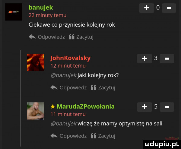 banujek     minutytemu ciekawe co przyniesie kolejny rok   odpowiedz ii zacytuj  . johnkovaisky      minut temu banujekjaki kolejny rok   odpowiedz ii zacytuj marudazpowolania      minut temu banu ekwidze że mamy optymistą na sali łk odpowiedz ii zacytuj