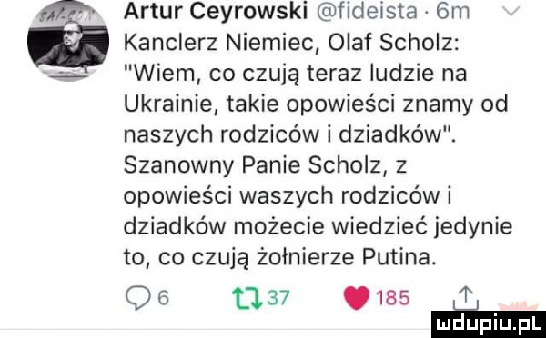 artur cejrowski fideista  m kanclerz niemiec olaf schulz wiem co czują teraz ludzie na ukrainie takie opowieści znamy od naszych rodziców i dziadków. szanowny panie schulz z opowieści waszych rodziców i dziadków możecie wiedzieć jedynie to co czują żołnierze putina.              p