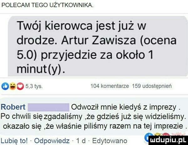 polecam tego użytkownika. twój kierowca jest już w drodze. artur zawisza ocena     przyjedzie za około   minut y.         tys ma komentarze     udostępnień robert odwozii mnie kiedyś z imprezy. po chwili sięzgadaliśmy że gdzieś już się widzieliśmy. okazało się że właśnie piliśmy razem na tej imprezie. lubiętoi odpowiedz  d edytowane