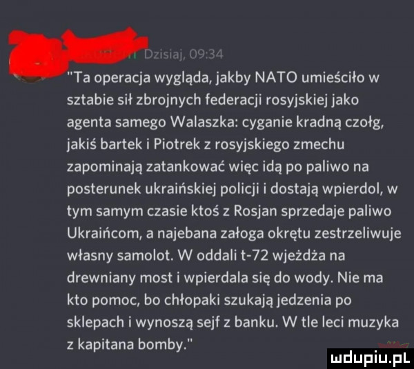 ta operacja wygląda jakby nato umieściło w sztabie sil zbrojnych federacji rosyjskiej jako agenta samego walaszka cyganie kradną czołg jakiś bartek i piotrek z rosyjskiego zmechu zapominają zatankować więc idą po paliwo na posterunek ukraińskiej policji i dostają wpierdol w tym samym czasie ktoś z rosjan sprzedaje paliwo ukraińcom a najebana załoga okrętu zestrzeliwuje własny samolot. w oddali t    wjeżdża na drewniany most i wpierdala się do wody. nie ma kto pomoc bo chłopaki szukają jedzenia po sklepach i wynoszą sejf z banku. w tle leci muzyka zkapitana bombki d l lu uplu p