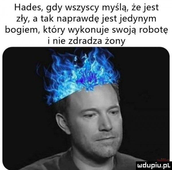 hades gdy wszyscy myślą żejest zły a tak naprawdęjest jedynym bogiem który wykonuje swoją robotę i nie zdradza żony