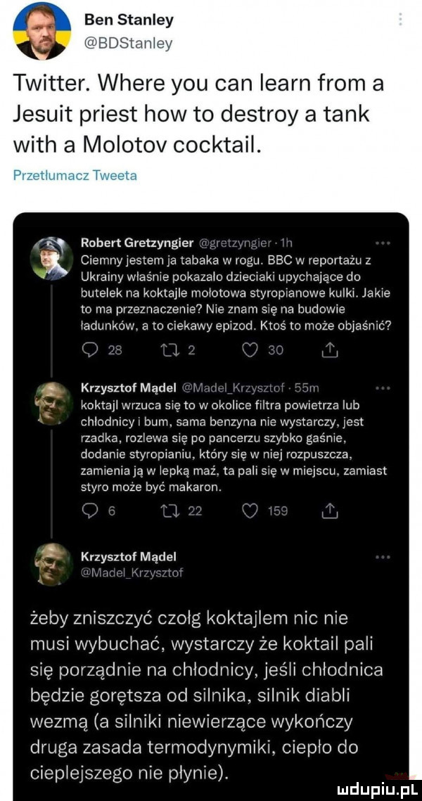 ben stanley i edsiah twitter. where y-u cen learn rom a jesuit priest hiw to destroy a tank with a molotov cocktail. ruben gretzyngier ciemnyiestem ia tabaka w rogu. bbc w reportażu z ukrainy właśnie pokazem dzieciaki upycirarące do butelek na koktajle mokotowa styropianowe kulki jakie to ma przeznaczen e  nie znam się na budowie radunkéw a m ciekawy epizod ktoś xo może objaśnić i jr krzyssz model i i r m kofta wrzuca się m wokolice filtra powietrza lub chlndnicyi bum. sama benzyna me wystarczy. jest rzadka rozlewa się po pancerzu szybko gaśże. dodanie styropianiu. który się w niej rozpuszcza. zamieniają w iepką maz ta pall grę w miejscu. zamiast swym moze być makaron. i i krzysztof model. żeby zniszczyć czołg koktajlem nie nie musi wybuchać wystarczy że koktajl pali się porządnie na chłodnicy jeśli chłodnica będzie gorętsza od silnika silnik diabli wezmą a silniki niewierzące wykończy droga zasada termodynamiki ciepło do ciepieiszego nie płynie