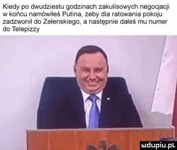 kiedy po dwud  esku godzmach zakulisowych negoqaql w końcu namówiłeś putina zeby dla ratowania pokoju zadzwonił do zetenskiego a następnie dałeś mu numer do telepizzy