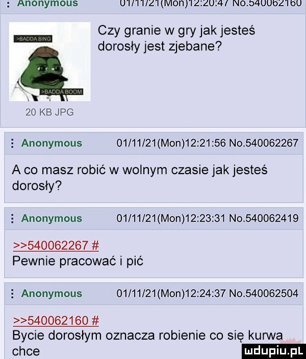 anonymous u ii i ilz i moi i i zizui i no d uubz i bu czy granie w gry jak jesteś dorosły jest zjebane    kb jpg   anonymous          mon          n            a co masz robić w wolnym czasie jak jestes dorosły   anonymous          mon          n                      pewnie pracować i pić   anonymous          mon          no                     bycie dorosłym oznacza robienie co się kurwa chce
