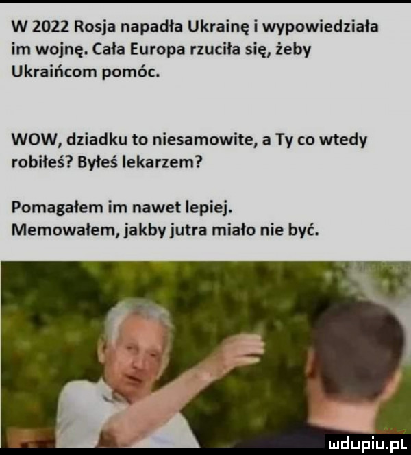 w      rosja napadła ukrainę i wypowiedziała im wojnę. cała europa rzuciła się żeby ukraińcom pomóc. wow dziadku to niesamowite a ty co wtedy robiłeś byłeś lekarzem pomagałem im nawet lepiej. memowaiem jakby jutra miało nie być