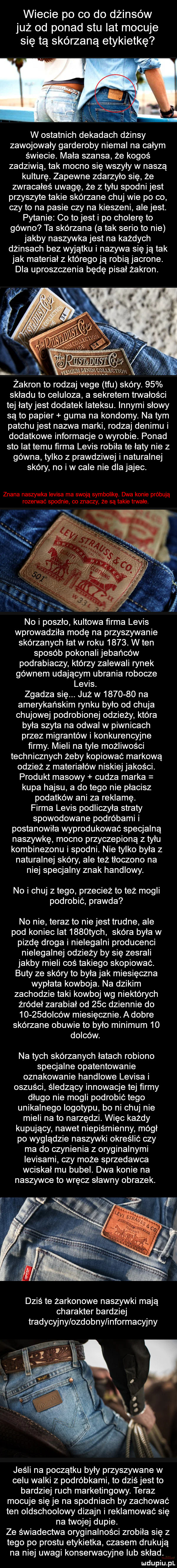 wiecie po co do dżinsów już od ponad stu lat mocuje się tą skórzaną etykietkę w ostatnich dekadach dżinsy zawojowały garderoby niemal na całym świecie. mała szansa że kogoś zadziwia tak mocno się wszyły w naszą kulturę. zapewne zdarzyło się że zwracałeś uwagę że z tyłu spodni jest przyszyte takie skórzane chuj wie po co czy to na pasie czy na kieszeni alejest. pytanie co to jest i po cholerę to gówno ta skórzana a tak serio to nie jakby naszywka jest na każdych dżinsach bez wyjątku i nazywa sieją tak jak materiał z któregoją robiąjacrone. dla uproszczenia będę pisał żakron. x. m gam zakron to rodzaj vege tfu skóry.    składu to celuloza a sekretem tnnałości tej łatyjest dodatek lateksu. innymi słowy są to papier guma na kondomy. na tym patchu jest nazwa marki rodzaj denimu i dodatkowe informacje o wyrobie. ponad sto lat temu farma lelis robiła te łaty nie z gówna tylko z prawdziwej i naturalnej skóry no iw cale nie dlajajec. znana naszywka lelisa ma swoją symbolikę. dwa konie próbują rozerwać spodnie co znaczy że są takie trwałe. no i poszło kultowa farma lelis wprowadziła modę na przyszywanie skórzanych łat w roku     . w ten sposób pokonali jebańców podrabiaczy którzy zalewali rynek gównem udającym ubrania robocze lelis. zgadza się. już w         na amerykańskim rynku było od chuja chujowej podrobionej odzieży która była szyta na odwal w piwnicach przez migrantów i konkurencyjne farmy. mieli na tyle możliwości technicznych żeby kopiować markową odzież z materiałów niskiej jakości. produkt masowy cudza marka kupa hajsu a do tego nie płacisz podatków ani za reklamę. firma lelis podliczyła straty spowodowane podróbami i postanowiła wyprodukować specjalną naszywkę mocno przyczepioną z tyłu kombinezonu i spodni. nie tylko była z naturalnej skóry ale też tłoczono na niej specjalny znak handlowy. no i chuj złego przecież to też mogli podrobić prawda no nie teraz to niejest trudne ale pod koniec lat     tych skóra była w pizdę droga i nielegalni producenci nielegalnej odzieży by się zesrali jakby mieli coś takiego skopiować. buty ze skóry to była jak miesięczna wypłata kowboja. na dzikim zachodzie taki kowboj wg niektórych źródeł zarabiał od     dziennie do      dolców miesięcznie. a dobre skórzane obuwie to było minimum    dolców. na tych skórzanych łatach robiono specjalne opatentowanie oznakowanie handlowe lelisa i oszuści śledzący innowacje tej firmy długo nie mogli podrobić tego unikalnego logotypu bo ni chuj nie mieli na to narzędzi. więc każdy kupujący nawet niepiśmienny mógł po wyglądzie naszywki określić czy ma do czynienia z oryginalnymi ievisami czy może sprzedawca wciskał mu bubel. dwa konie na naszywce to wręcz sławny obrazek. ya. dziś te żargonowe naszywki mają charakter bardziej tradycyjny ozdobny informacyjny jeśli na początku były przyszywane w celu walki z podróbkami to dziś jest to bardziej ruch marketingowy. teraz mocuje się je na spodniach by zachować ten oldschoolowy dizajn i reklamować się na twojej dupie. ze świadectwa oryginalności zrobiła się z tego po prestu etykietka czasem drukują na niej uwagi konsennacyjne lub skład. urdupiu rl