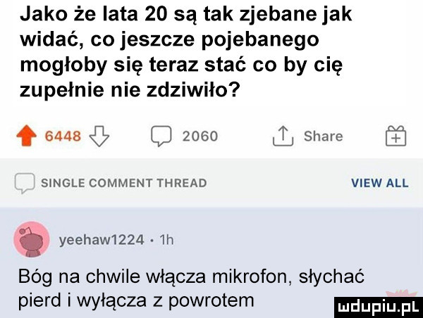 jako że lata    są tak zjebane jak widać co jeszcze pojebanego mogłoby się teraz stać co by cię zupełnie nie zdziwiło f      zolo stare s nele comment thread view all yeehaw    .  h bóg na chwile włącza mikrofon słychać pierd i wyłącza z powrotem