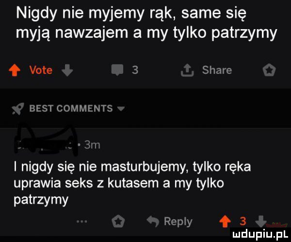 nigdy nie myjemy rąk same się myją nawzajem a my tylko patrzymy f vote   stare best comments  m i nigdy się nie masturbujemy tylko ręka uprawia seks z kutasem a my tylko patrzymy repry f