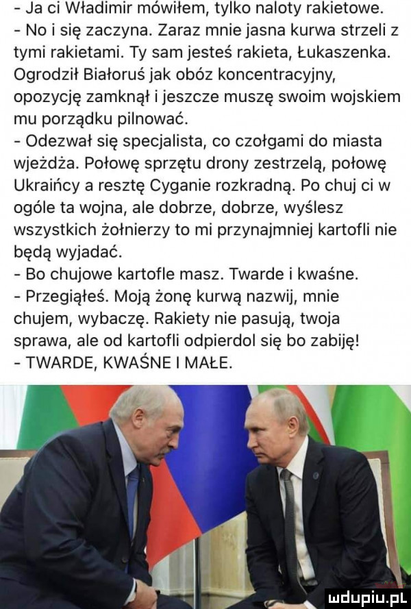 ja ci władimir mówiłem tylko naloty rakietowe. no i się zaczyna. zaraz mnie jasna kurwa strzeli z tymi rakietami. ty sam jesteś rakieta łukaszenka. ogrodził białoruś jak obóz koncentracyjny opozycję zamknął i jeszcze muszę swoim wojskiem mu porządku pilnować. odezwał się specjalista co czołgami do miasta wjeżdża. połowę sprzętu drony zestrzelą połowę ukraińcy a resztę cyganie rozkradną. po chuj ci w ogóle ta wojna ale dobrze dobrze wyślesz wszystkich żołnierzy to mi przynajmniej kartofli nie będą wyjadać. bo chujowe kartofle masz twarde i kwaśne. przegiąłeś. moją żonę kurwą nazwij mnie chujem wybacze. rakiety nie pasują twoja sprawa ale od kartofli odpierdol się bo zabiję twarde kwaśne i małe