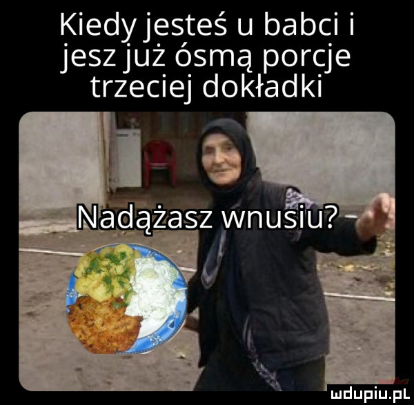 kiedyjesteś u babci jeszjuż ósmą porcje trzeciej dokładki iii j ąndzasz wnusiu