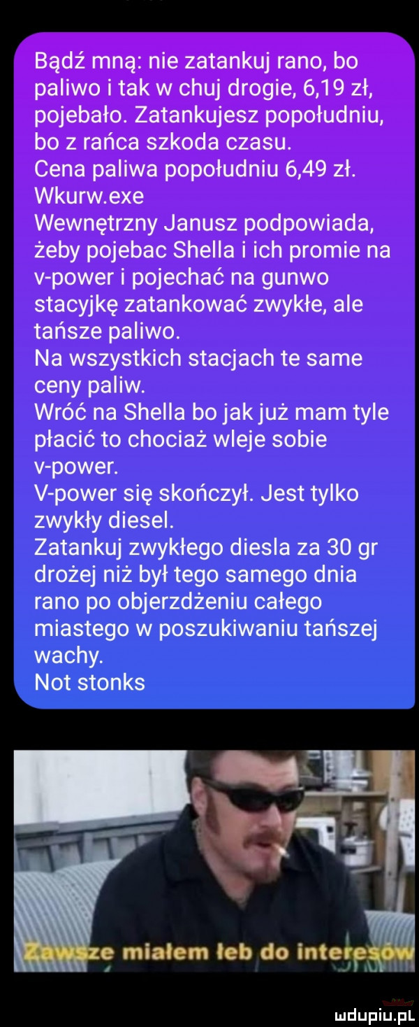 bądź mną nie zatankuj rano bo paliwo i tak w chuj drogie      zł pojebało. zatankujesz popołudniu bo z rańca szkoda czasu. cena paliwa popołudniu      zł. wkurw exe wewnętrzny janusz podpowiada żeby pojebac shella i ich promie na v power i pojechać na guawo stacyjkę zatankować zwykłe ale tańsze paliwo. na wszystkich stacjach te same ceny paliw. wróć na shella bo jakjuż mam tyle płacić to chociaż wleje sobie v power. v power się skończył. jest tylko zwykły diesel. zatankuj zwykłego diesla za    gr drożej niż był tego samego dnia rano po objerzdżeniu całego miastugo w poszukiwaniu tańszej wachy. not stones i e mialem leb do interem