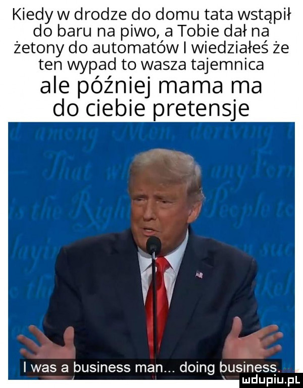kiedy w drodze do domu tata wstąpił do baru na piwo a tobie dał na żetony do automatów i wiedziałeś że ten wypad to wasza tajemnica ale później mama ma do ciebie pretensje if was a business man. doing business
