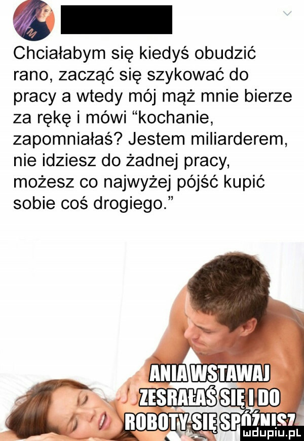 chciałabym się kiedyś obudzić rano zacząć się szykować do pracy a wtedy mój mąż mnie bierze za rękę i mówi kochanie zapomniałaś jestem miliarderem nie idziesz do żadnej pracy możesz co najwyżej pójść kupić sobie coś drogiego