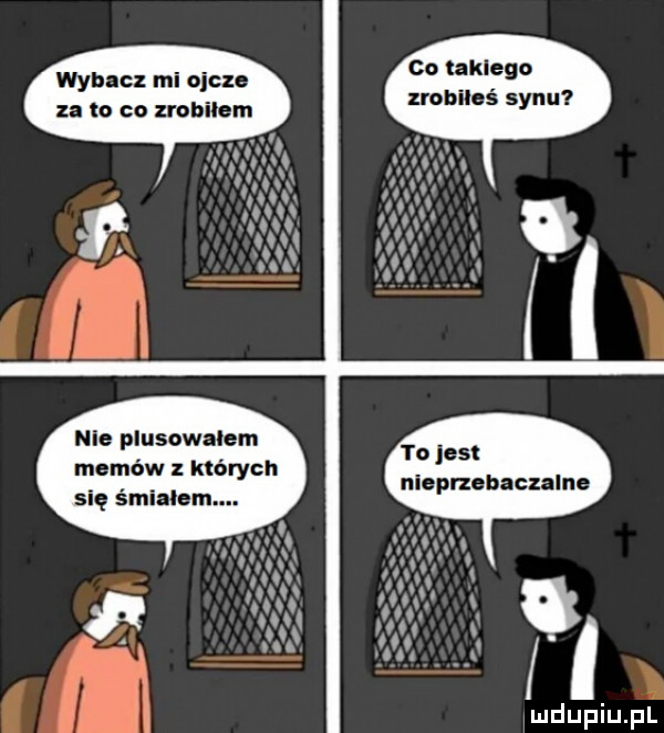 co takiego zrobiłeś synu wybacz mi ojcze za to co zrobilem nie plusowalem memów których yo jest niepnebaczalne