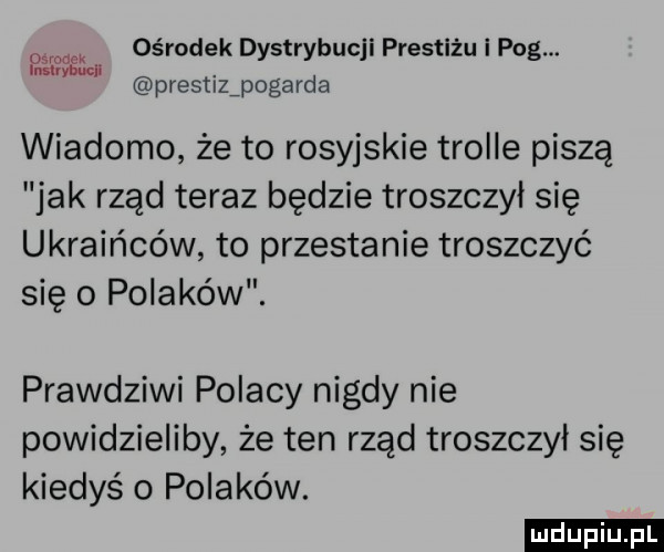 ośrodek dystrybucji prestiżu i pbg. prestizipogavda mm wiadomo że to rosyjskie trolle piszą jak rząd teraz będzie troszczył się ukraińców to przestanie troszczyć się   polaków. prawdziwi polacy nigdy nie powidzieliby że ten rząd troszczył się kiedyś   polaków. ludu iu. l