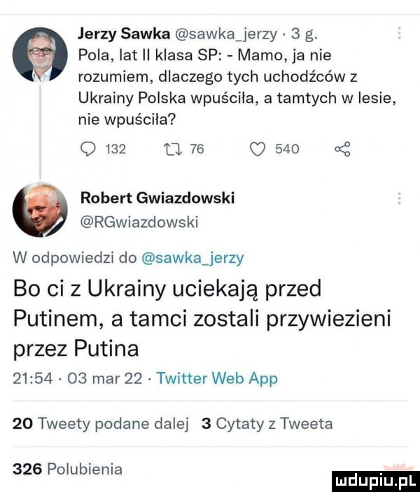 jerzy sawka sawkaźjerzy   g. pola ikt ii klasa sp mamo ja nie rozumiem dlaczego tych uchodźców z ukrainy polska wpuściła a tamtych w lesie nie wpuściła o     d  s         robert gwiazdowski rgwiazdowski w odpowiedzi do sawka jerzy bo ci z ukrainy uciekają przed putinem a tamci zostali przywiezieni przez putina          mar    twitter web aap    tweety podane dalej   cytaty z tweeta     polubienia