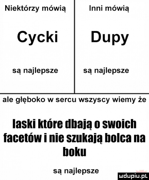 niektórzy mówią inni mówią cycki dupy są najlepsze są najlepsze ale głęboko w sercu wszyscy wiemy że laski które unaia o swoich facetów i nie szukała holda na roku są najlepsze ludu iu. l