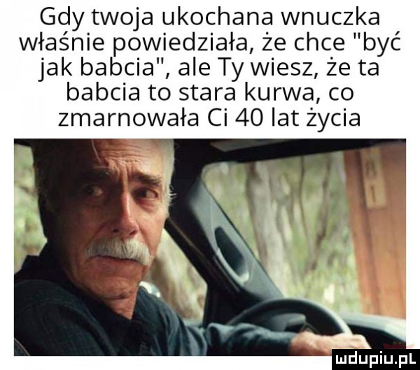 gdy twoja ukochana wnuczka władnie powiedziała że chce b yć jak babcia ale ty wiesz że ta babcia to stara kurwa co zmarnowała ci    lat życia