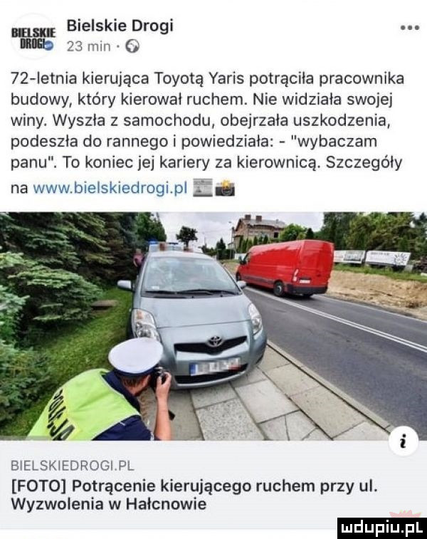 bielskie drogi a    mm o    ietnia kierująca toyotą yaris potrąciła pracownika budowy który kierowai ruchem. nie widziała swojej winy wyszła z samochodu obejrzala uszkodzenia podeszła do rannego i powiedziała wybaczam panu. to koniec jej kariery za kierownicą. szczegóły na www bieiskiedrogi pi li bielskiedrogi pl foto potrącenie kierującego ruchem przy ul. wyzwolenia w haicnowie