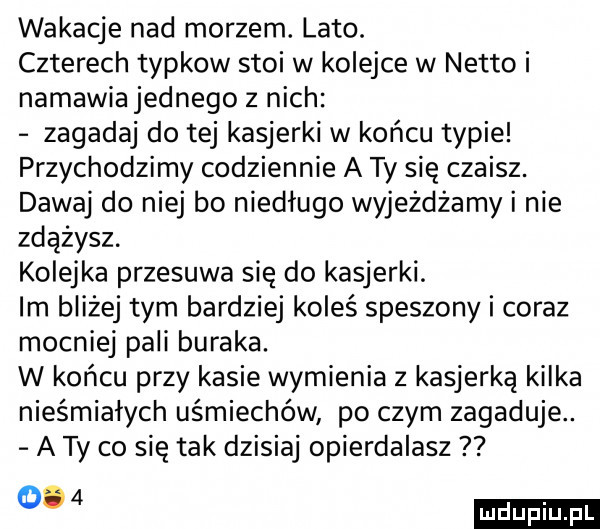 wakacje nad morzem. lato. czterech typkow stoi w kolejce w netto i namawia jednego z nich zagadaj do tej kasjerki w końcu typie przychodzimy codziennie a ty się czaisz. dawaj do niej bo niedługo wyjeżdżamy i nie zdążysz. kolejka przesuwa się do kasjerki. im bliżej tym bardziej koleś speszony i coraz mocniej pali buraka. w końcu przy kasie wymienia z kasjerka kilka nieśmiałych uśmiechów po czym zagaduje. a ty co się tak dzisiaj opierdalasz o