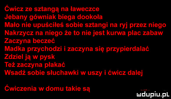 ćwicz ze sztangą na ławeczce jebany górniak biega dookola maco nie upuściłeś sobie sztangi na ryj przez niego nakrzycz na niego że to nie jest kurwa plac zabaw zaczyna beczeć madka przychodzi i zaczyna się przypierdalać zdziel ją w pysk też zaczyna płakać wsadź sobie słuchawki w uszy i ćwicz dalej ćwiczenia w domu takie są mduplu pl