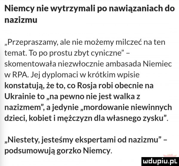 niemcy nie wytrzymali po nawiązaniach do nazizmu przepraszamy ale nie możemy milczeć na ten temat. to po prestu zbyt cyniczne skomentowała niezwłocznie ambasada niemiec w rpa. jej dyplomaci w krótkim wpisie konstatują że to co rosja robi obecnie na ukrainie to na pewno nie jest walka z nazizmem a jedynie mordowanie niewinnych dzieci kobiet i mężczyzn dla własnego zysku. niestety jesteśmy ekspertami od nazizmu podsumowują gorzko niemcy