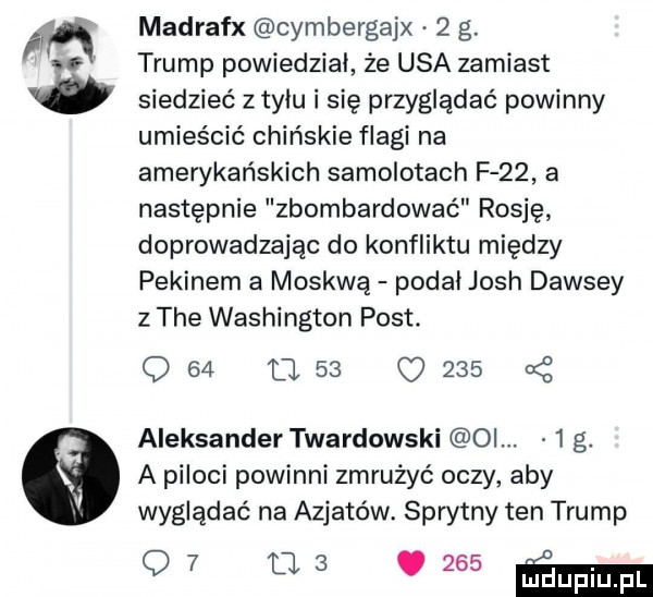madrafx cymbergajx   g. trump powiedzial że usa zamiast siedzieć z tylu i się przyglądać powinny umieścić chińskie flagi na amerykańskich samolotach f    a następnie zbombardować rosję doprowadzając do konfliktu między pekinem a moskwą podal josh dawszy z tee washington post. q    u    o     cę aleksander twardowski oi.   g. a piloci powinni zmrużyć oczy aby wyglądać na azjatów. sprytny ten trump    m   my