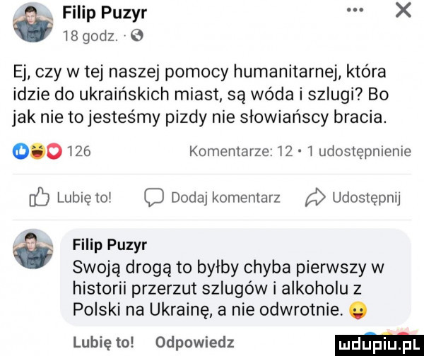 filip puzyr x i godz. o ej czy w tej naszej pomocy humanitarnej która idzie do ukraińskich miast są woda i szlugi bo jak nie to jesteśmy pizdy nie słowiańscy bracia.        komentarze    udostępnienie lublętoj dodaj komentarz udostępnij filip puzyr swoją drogą to byłby chyba pierwszy w historii przerzut szlugów i alkoholu z polski na ukrainę a nie odwrotnie. lubię to odpowiedz