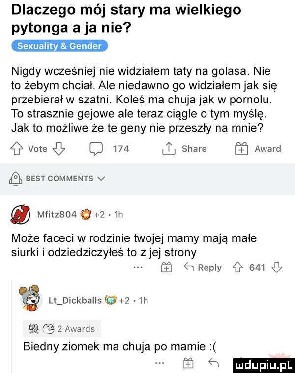 dlaczego mój stary ma wielkiego pytonga a ja nie nigdy wcześniej nie widziałem taty na golasa. nie to żebym chciał. ale niedawno go widziałem jak się przebierał w szatni koleś ma chuja jak w pornolu. to strasznie gajowe ale teraz ciągle o tym myślę. jak to możliwe że te geny nie przeszły na mnie vote     stare award ﬂ best comments v mfitzsoa       w może faceci w rodzinie twojej mamy mają małe siurki i odziedziczyłeś to z jej strony   remy     lldickballs iga in      awards biedny ziomek ma chuja po mamie