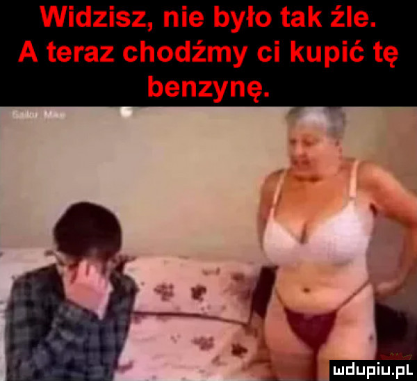 widzisz nie było tak źle. a teraz chodźmy ci kupić tę benzynę