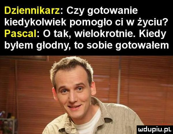dziennikarz czy gotowanie kiedykolwiek pomogło ci w życiu pascal o tak wielokrotnie. kiedy byłem głodny to sobie gotowałem