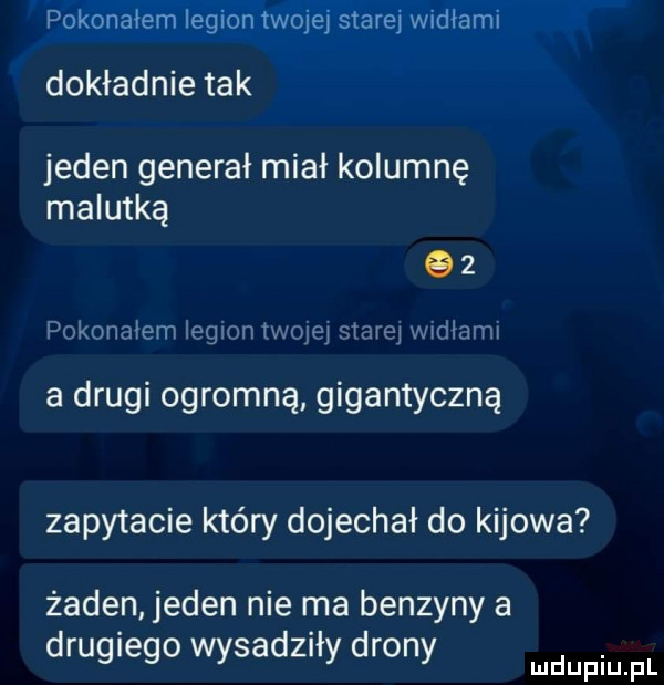 pokonałem legion twojej starej widłami dokładnie tak jeden generał miał kolumnę malutką    pokonałem legion mam   mm widlomi a drugi ogromną gigantyczną zapytacie który dojechał do kijowa żaden jeden nie ma benzyny a drugiego wysadziły drony wdupiu fl