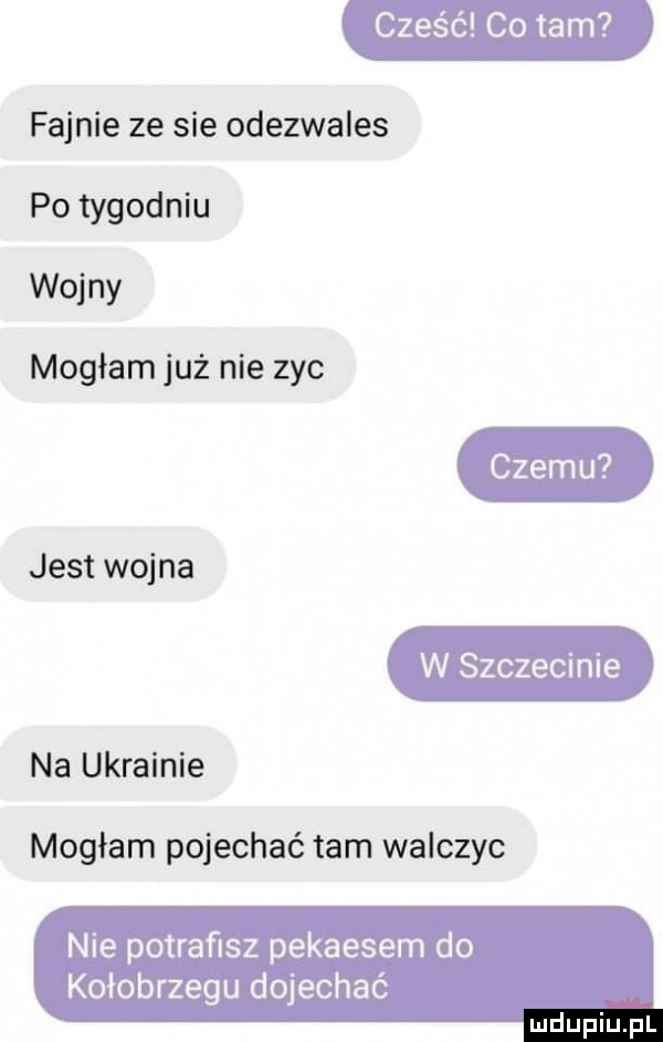 fajnie ze sie odezwales po tygodniu wojny mogłam już nie zyc jest wojna na ukrainie mogłam pojechać tam walczyc nie potraﬁsz pekaesem do kołobrzegu dojechać