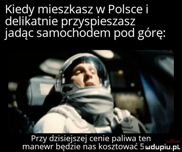 kiedy mieszkasz w polsce i delikatnie przys ieszasz jadąc samocho em pod górę przy dzisiejszej cenie paliwa ten manewr będzie nas kosztować  ludupiu pl