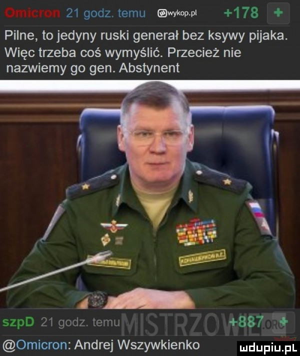 omncron    godz. temu adm     pilne. to jedyny ruski generał bez ksywy pijaka. więc trzeba coś wymyślić. przecież nie nazwiemy go gen. abstynent sepd    godz. emu     omikron andrej wszywkienko ndufiu fl