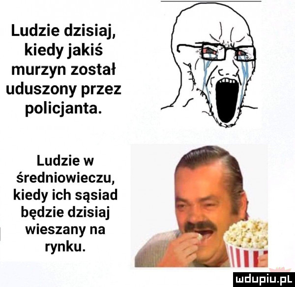 ludzie dzisiaj kiedy jakiś murzyn został uduszony przez policjanta. ludzie w średniowieczu kiedy ich sąsiad będzie dzisiaj i wieszany na rynku. ludu iu. l