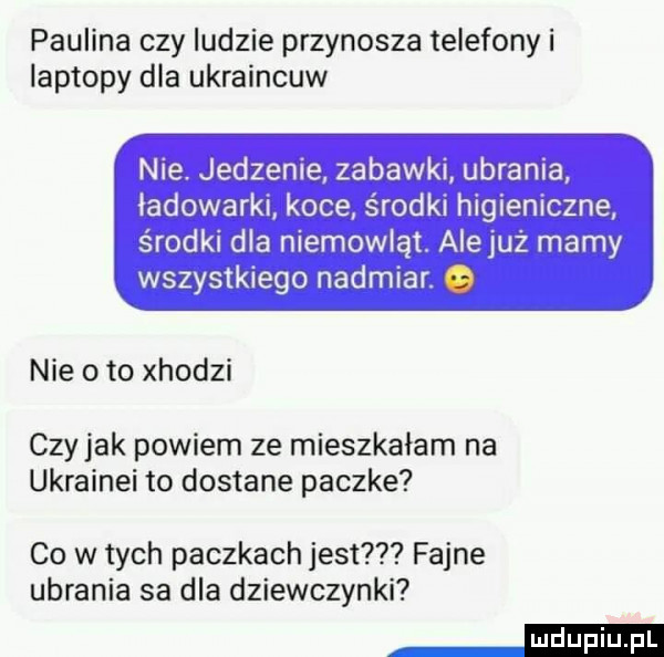 paulina czy ludzie przynosza telefony i laptopy dla ukraincuw nie. jedzenie zabawki ubrania ładowarki koce środki higieniczne środki dla niemowląt. alejuz marny wszystkiego nadmiar. nie o to xhodzi czyhak powiem ze mieszkałam na ukrainki to dostane paczke co w tych paczkach jest fajne ubrania sa dla dziewczynki mm