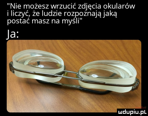 f nie możesz wrzucić zdjęcia okularów ilczyc ze ludzie rozpoznająjaką postać masz na myśli ja